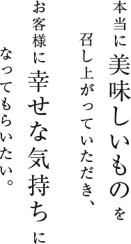 本当に美味しいものを召し上がっていただき、お客様に幸せな気持ちになってもらいたい。