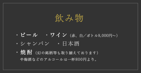 【飲み物】・ビール　・ワイン（赤、白／ボトル8,000円〜）・シャンパン・日本酒・焼酎（幻の銘柄等も取り揃えております）や梅酒などのアルコールは一杯800円より